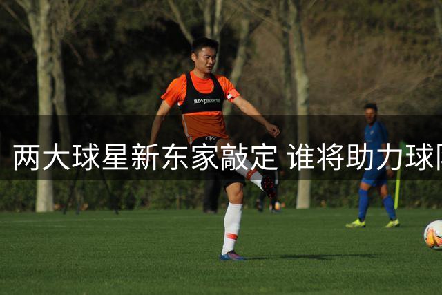 两大球星新东家敲定 谁将助力球队冲击总冠军？