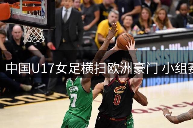 中国U17女足横扫欧洲豪门 小组赛全胜晋级