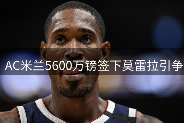 AC米兰5600万镑签下莫雷拉引争议 专家称溢价明显